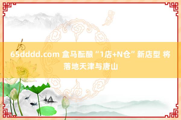 65dddd.com 盒马酝酿“1店+N仓”新店型 将落地天津与唐山