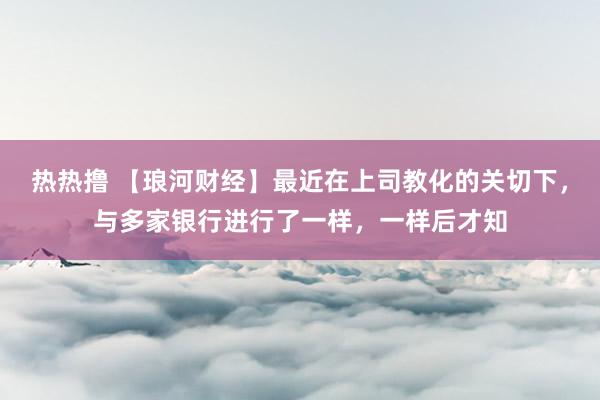 热热撸 【琅河财经】最近在上司教化的关切下，与多家银行进行了一样，一样后才知
