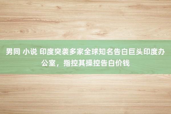 男同 小说 印度突袭多家全球知名告白巨头印度办公室，指控其操控告白价钱