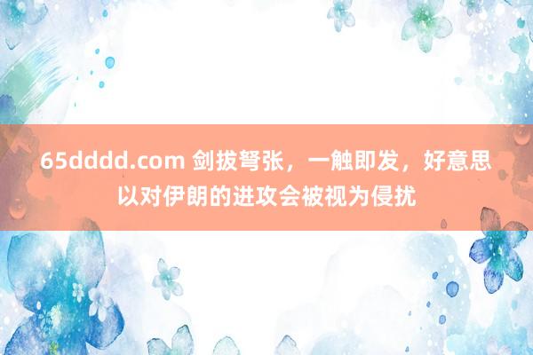 65dddd.com 剑拔弩张，一触即发，好意思以对伊朗的进攻会被视为侵扰