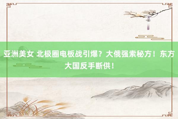 亚洲美女 北极圈电板战引爆？大俄强索秘方！东方大国反手断供！