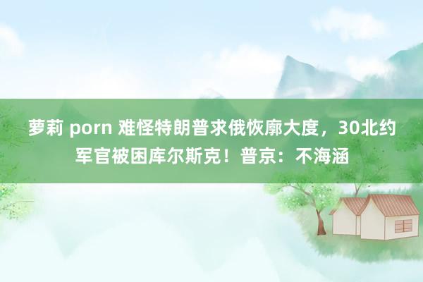 萝莉 porn 难怪特朗普求俄恢廓大度，30北约军官被困库尔斯克！普京：不海涵