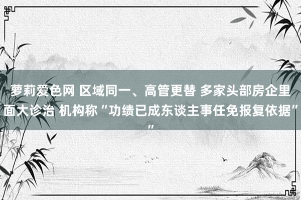 萝莉爱色网 区域同一、高管更替 多家头部房企里面大诊治 机构称“功绩已成东谈主事任免报复依据”