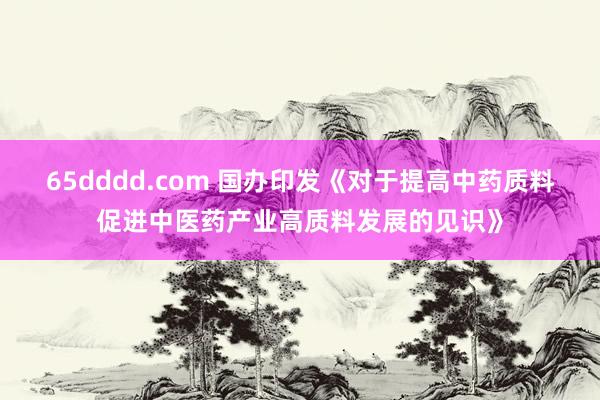65dddd.com 国办印发《对于提高中药质料促进中医药产业高质料发展的见识》