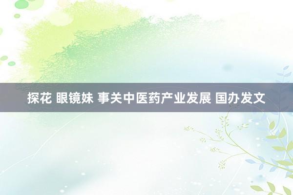 探花 眼镜妹 事关中医药产业发展 国办发文