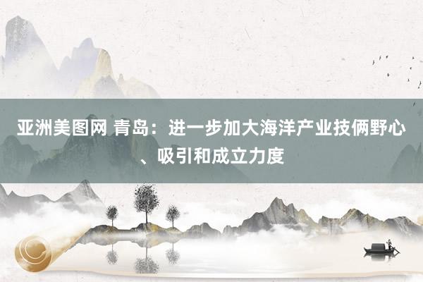 亚洲美图网 青岛：进一步加大海洋产业技俩野心、吸引和成立力度
