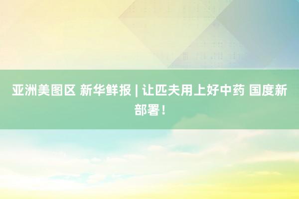 亚洲美图区 新华鲜报 | 让匹夫用上好中药 国度新部署！