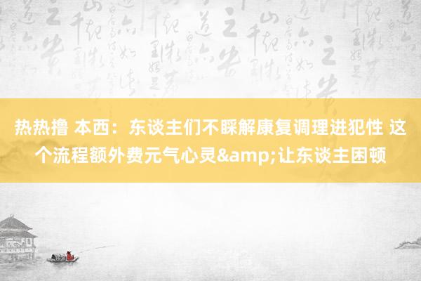 热热撸 本西：东谈主们不睬解康复调理进犯性 这个流程额外费元气心灵&让东谈主困顿