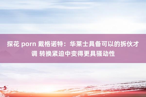 探花 porn 戴格诺特：华莱士具备可以的拆伙才调 转换紧迫中变得更具骚动性