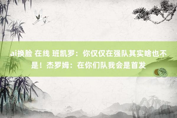 ai换脸 在线 班凯罗：你仅仅在强队其实啥也不是！杰罗姆：在你们队我会是首发