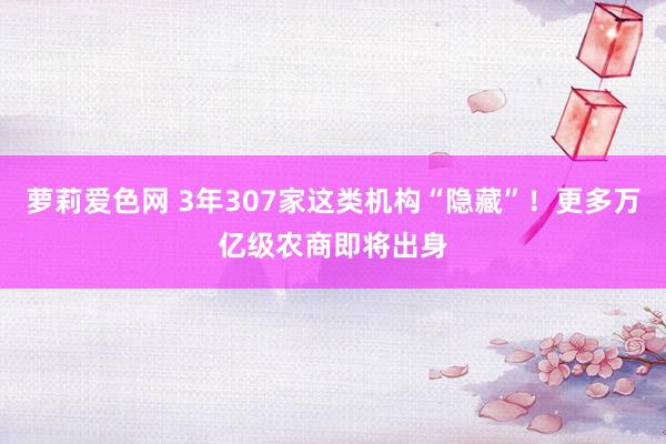 萝莉爱色网 3年307家这类机构“隐藏”！更多万亿级农商即将出身