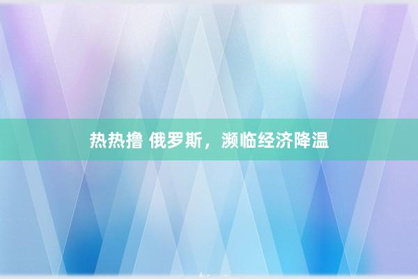 热热撸 俄罗斯，濒临经济降温