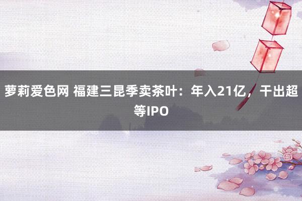 萝莉爱色网 福建三昆季卖茶叶：年入21亿，干出超等IPO