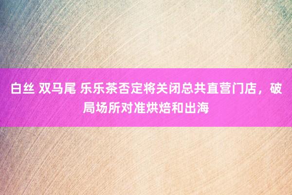 白丝 双马尾 乐乐茶否定将关闭总共直营门店，破局场所对准烘焙和出海