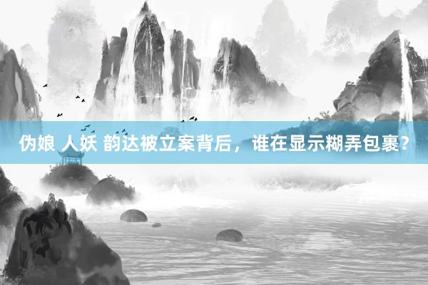 伪娘 人妖 韵达被立案背后，谁在显示糊弄包裹？