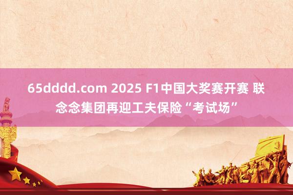 65dddd.com 2025 F1中国大奖赛开赛 联念念集团再迎工夫保险“考试场”