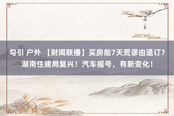 勾引 户外 【财闻联播】买房能7天荒谬由退订？湖南住建局复兴！汽车摇号，有新变化！
