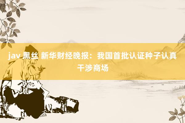 jav 黑丝 新华财经晚报：我国首批认证种子认真干涉商场
