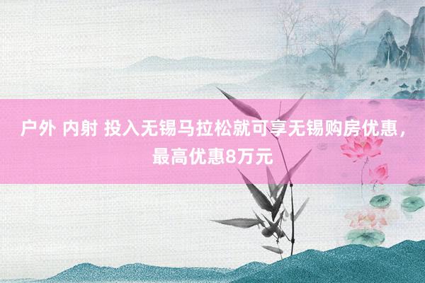户外 内射 投入无锡马拉松就可享无锡购房优惠，最高优惠8万元