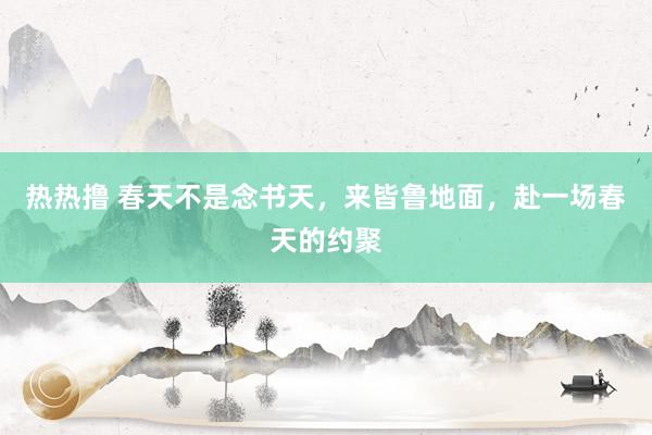 热热撸 春天不是念书天，来皆鲁地面，赴一场春天的约聚