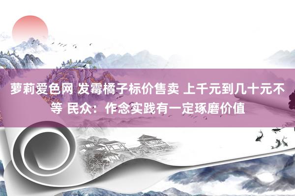 萝莉爱色网 发霉橘子标价售卖 上千元到几十元不等 民众：作念实践有一定琢磨价值