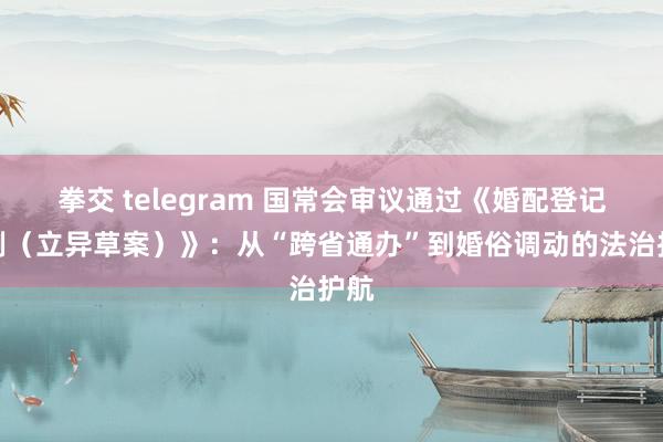 拳交 telegram 国常会审议通过《婚配登记条例（立异草案）》：从“跨省通办”到婚俗调动的法治护航