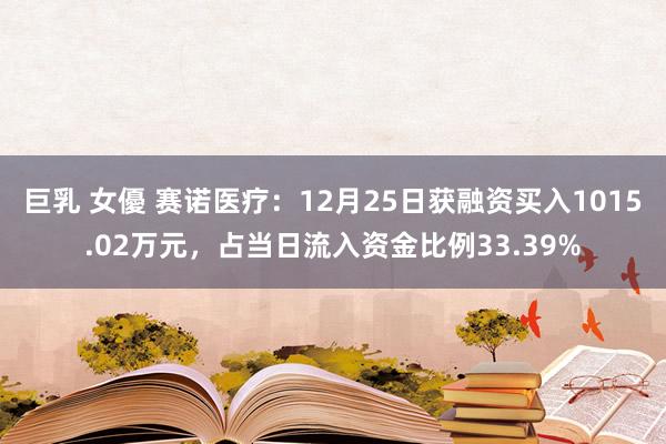 巨乳 女優 赛诺医疗：12月25日获融资买入1015.02万元，占当日流入资金比例33.39%