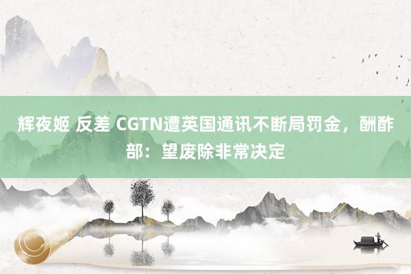 辉夜姬 反差 CGTN遭英国通讯不断局罚金，酬酢部：望废除非常决定