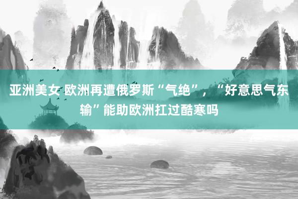 亚洲美女 欧洲再遭俄罗斯“气绝”，“好意思气东输”能助欧洲扛过酷寒吗
