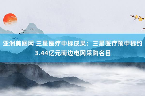 亚洲美图网 三星医疗中标成果：三星医疗预中标约3.44亿元南边电网采购名目