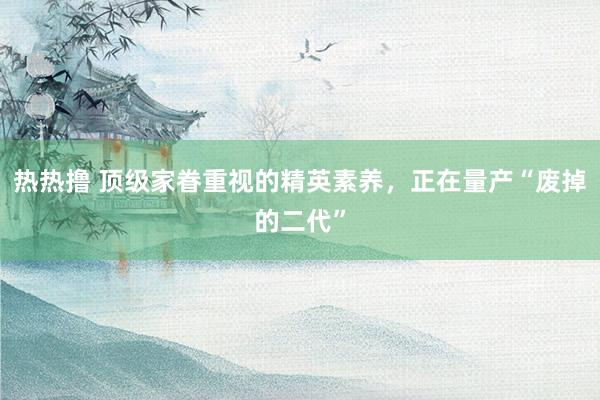 热热撸 顶级家眷重视的精英素养，正在量产“废掉的二代”
