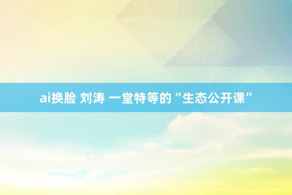 ai换脸 刘涛 一堂特等的“生态公开课”