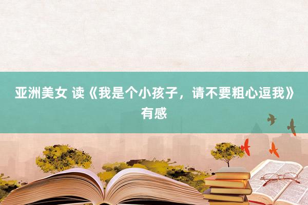 亚洲美女 读《我是个小孩子，请不要粗心逗我》有感