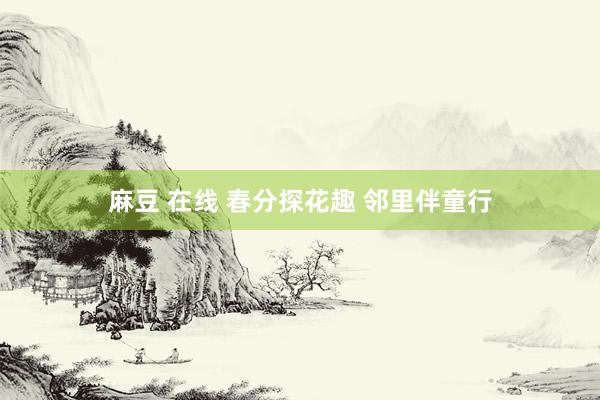 麻豆 在线 春分探花趣 邻里伴童行