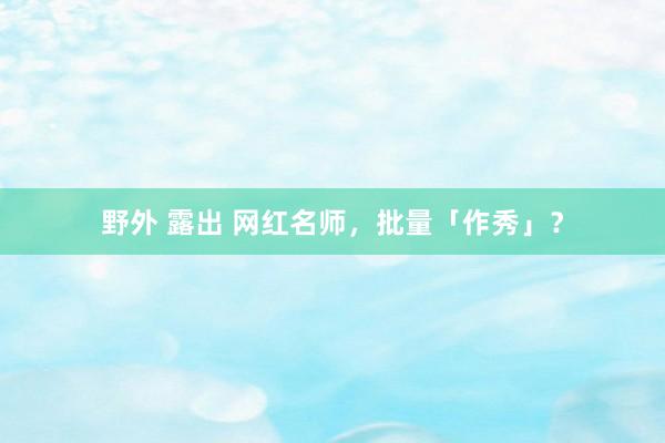 野外 露出 网红名师，批量「作秀」？