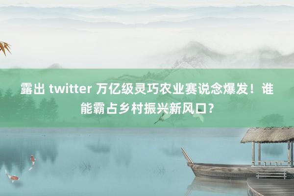 露出 twitter 万亿级灵巧农业赛说念爆发！谁能霸占乡村振兴新风口？