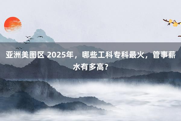 亚洲美图区 2025年，哪些工科专科最火，管事薪水有多高？