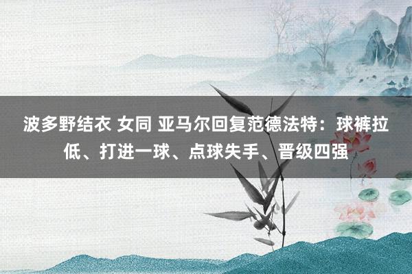 波多野结衣 女同 亚马尔回复范德法特：球裤拉低、打进一球、点球失手、晋级四强