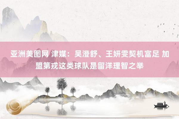 亚洲美图网 津媒：吴澄舒、王妍雯契机富足 加盟第戎这类球队是留洋理智之举