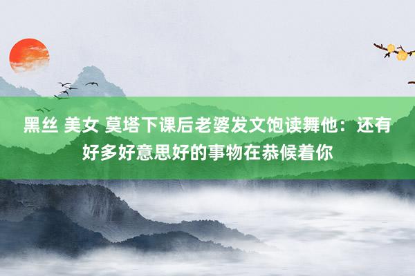 黑丝 美女 莫塔下课后老婆发文饱读舞他:还有好多好意思好的事物在恭候着你