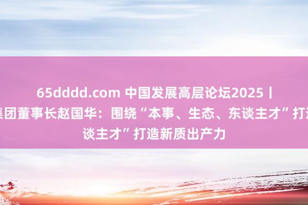 65dddd.com 中国发展高层论坛2025丨施耐德电气集团董事长赵国华：围绕“本事、生态、东谈主才”打造新质出产力