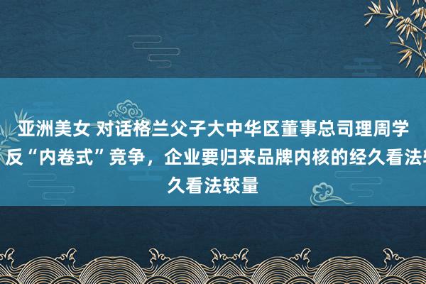 亚洲美女 对话格兰父子大中华区董事总司理周学文：反“内卷式”竞争，企业要归来品牌内核的经久看法较量