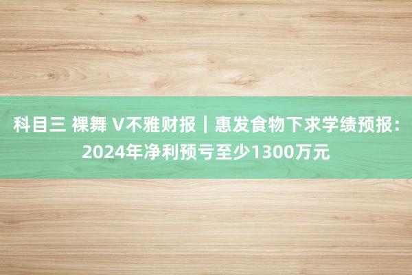 科目三 裸舞 V不雅财报｜惠发食物下求学绩预报：2024年净利预亏至少1300万元