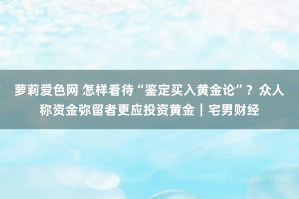 萝莉爱色网 怎样看待“鉴定买入黄金论”？众人称资金弥留者更应投资黄金｜宅男财经