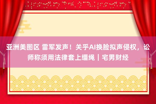 亚洲美图区 雷军发声！关乎AI换脸拟声侵权，讼师称须用法律套上缰绳｜宅男财经