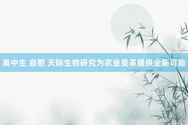 高中生 自慰 天际生物研究为农业变革提供全新可能