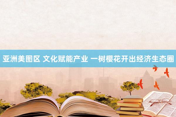 亚洲美图区 文化赋能产业 一树樱花开出经济生态圈