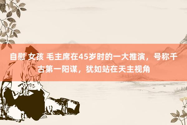 自慰 女孩 毛主席在45岁时的一大推演，号称千古第一阳谋，犹如站在天主视角