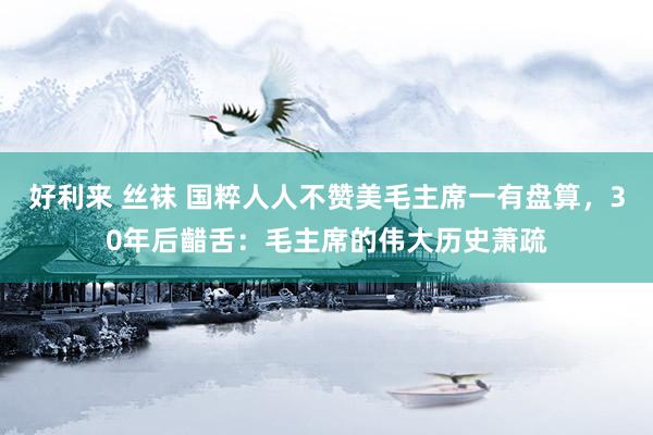 好利来 丝袜 国粹人人不赞美毛主席一有盘算，30年后齰舌：毛主席的伟大历史萧疏