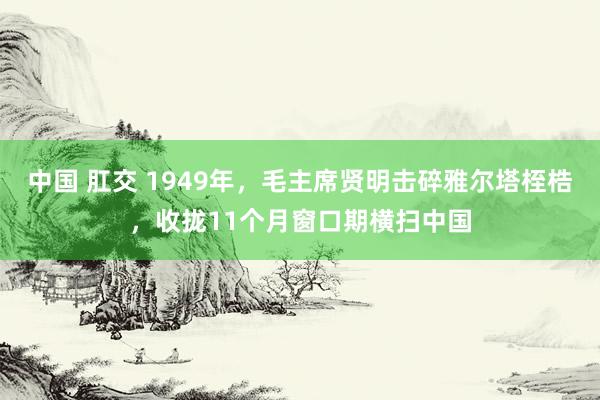 中国 肛交 1949年，毛主席贤明击碎雅尔塔桎梏，收拢11个月窗口期横扫中国